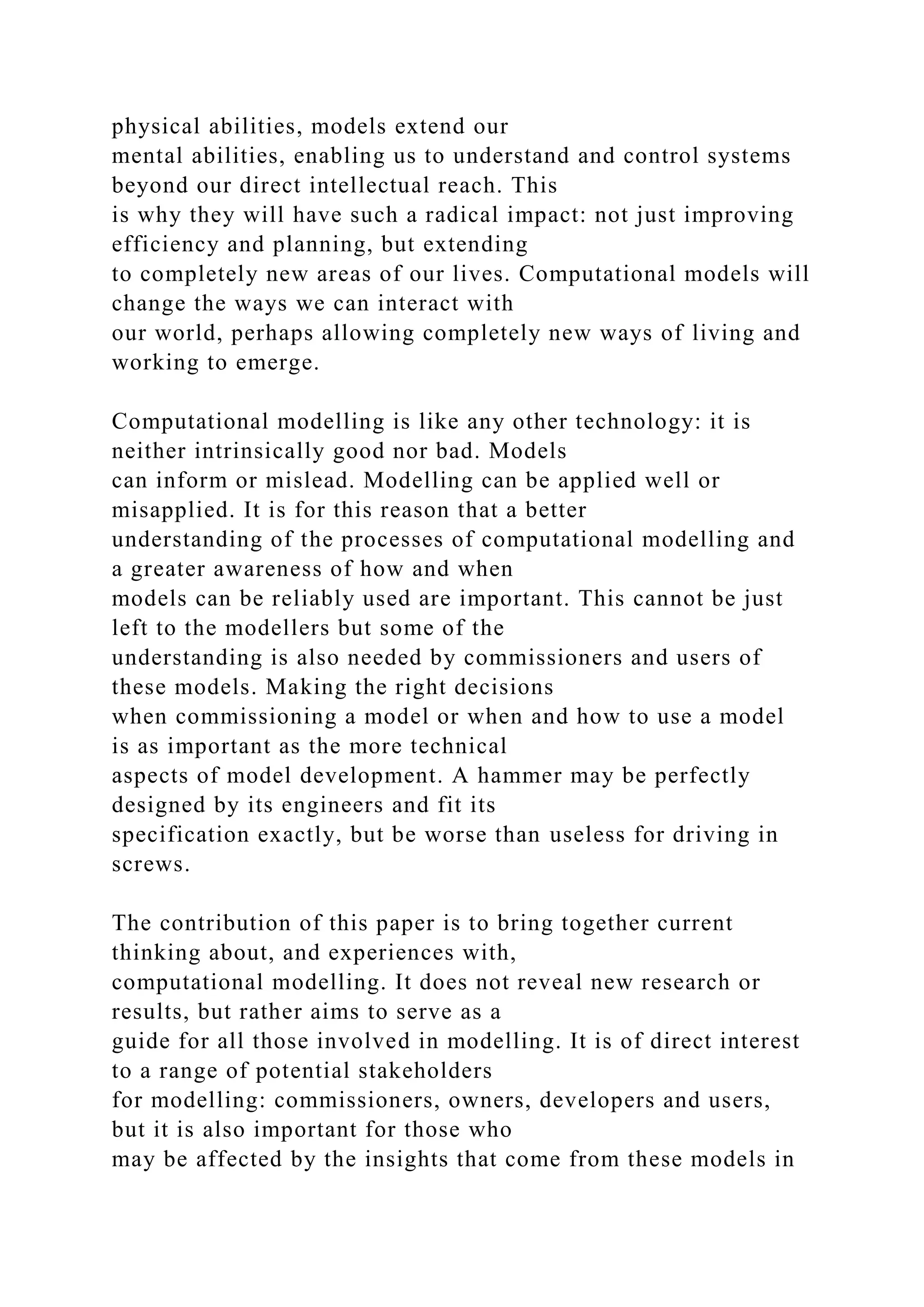physical abilities, models extend our
mental abilities, enabling us to understand and control systems
beyond our direct intellectual reach. This
is why they will have such a radical impact: not just improving
efficiency and planning, but extending
to completely new areas of our lives. Computational models will
change the ways we can interact with
our world, perhaps allowing completely new ways of living and
working to emerge.
Computational modelling is like any other technology: it is
neither intrinsically good nor bad. Models
can inform or mislead. Modelling can be applied well or
misapplied. It is for this reason that a better
understanding of the processes of computational modelling and
a greater awareness of how and when
models can be reliably used are important. This cannot be just
left to the modellers but some of the
understanding is also needed by commissioners and users of
these models. Making the right decisions
when commissioning a model or when and how to use a model
is as important as the more technical
aspects of model development. A hammer may be perfectly
designed by its engineers and fit its
specification exactly, but be worse than useless for driving in
screws.
The contribution of this paper is to bring together current
thinking about, and experiences with,
computational modelling. It does not reveal new research or
results, but rather aims to serve as a
guide for all those involved in modelling. It is of direct interest
to a range of potential stakeholders
for modelling: commissioners, owners, developers and users,
but it is also important for those who
may be affected by the insights that come from these models in
 