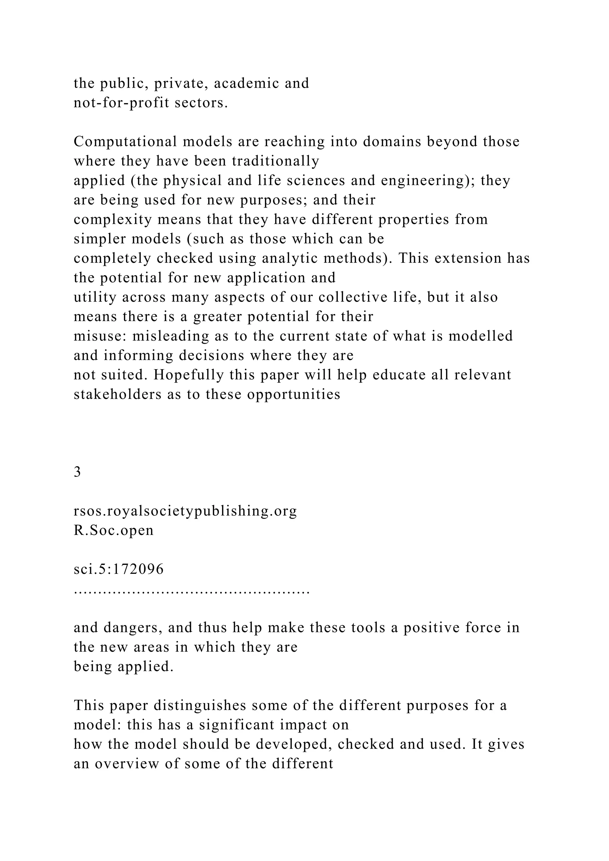 the public, private, academic and
not-for-profit sectors.
Computational models are reaching into domains beyond those
where they have been traditionally
applied (the physical and life sciences and engineering); they
are being used for new purposes; and their
complexity means that they have different properties from
simpler models (such as those which can be
completely checked using analytic methods). This extension has
the potential for new application and
utility across many aspects of our collective life, but it also
means there is a greater potential for their
misuse: misleading as to the current state of what is modelled
and informing decisions where they are
not suited. Hopefully this paper will help educate all relevant
stakeholders as to these opportunities
3
rsos.royalsocietypublishing.org
R.Soc.open
sci.5:172096
.................................................
and dangers, and thus help make these tools a positive force in
the new areas in which they are
being applied.
This paper distinguishes some of the different purposes for a
model: this has a significant impact on
how the model should be developed, checked and used. It gives
an overview of some of the different
 