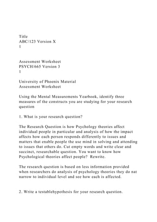 Title
ABC/123 Version X
1
Assessment Worksheet
PSYCH/665 Version 3
1
University of Phoenix Material
Assessment Worksheet
Using the Mental Measurements Yearbook, identify three
measures of the constructs you are studying for your research
question
1. What is your research question?
The Research Question is how Psychology theories affect
individual people in particular and analysis of how the impact
affects how each person responds differently to issues and
matters that enable people the use mind in solving and attending
to issues that others do. Cut empty words and write clear and
succinct, researchable question. You want to know how
Psychological theories affect people? Rewrite.
The research question is based on less information provided
when researchers do analysis of psychology theories they do nat
narrow to individual level and see how each is affected.
2. Write a testablehypothesis for your research question.
 