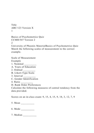 Title
ABC/123 Version X
1
Basics of Psychometrics Quiz
CCMH/547 Version 2
2
University of Phoenix MaterialBasics of Psychometrics Quiz
Match the following scales of measurement to the correct
example.
Scale of Measurement
Example
1. Nominal _________
A. Years of Education
2. Ordinal _________
B. Likert-Type Scale
3. Interval _________
C. Gender Identification
4. Ratio _________
D. Rank Order Preferences
Calculate the following measures of central tendency from the
data provided.
Scores on an in-class exam: 9, 15, 4, 15, 9, 18, 3, 12, 7, 9
5. Mean __________
6. Mode __________
7. Median __________
 