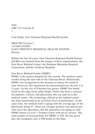 Title
ABC/123 Version X
1
Case Study: East Chestnut Regional Health System
MHA/506 Version 2
11CASE STUDY:
EAST CHESTNUT REGIONAL HEALTH SYSTEM
History
Within the last 10 years, East Chestnut Regional Health System
(ECRH) was formed from the merger of three organizations: the
East River Medical Center, the Northern Mountain Hospital
Consortium, and the Archway Hospital.
East River Medical Center (ERMC)
ERMC is the anchor hospital for the system. The medical center
resides along the east side of the Chestnut River. Historically,
ERMC was recognized as the location of choice for medical
care. However, this reputation has deteriorated over the last 3 to
5 years. As the city of Chestnut has grown, ERMC has found
itself on the edge of an urban blight. Safety has been a concern
for patients, visitors, and physicians who use and serve the
medical center. The technology offered at the medical center
has been maintained at an excellent level of proficiency. At the
same time, the medical staff is aging with the average age of the
physicians being 57. There are younger primary care physicians
who serve the specialists, but the specialists are aging as well.
ERMC boasts a Level 1 Trauma Center with an air service. The
total number of licensed beds for ERMC is 550. On any given
day, the occupancy rate is 300 heads on the beds.
 