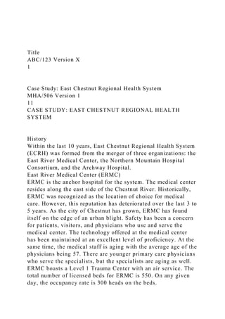Title
ABC/123 Version X
1
Case Study: East Chestnut Regional Health System
MHA/506 Version 1
11
CASE STUDY: EAST CHESTNUT REGIONAL HEALTH
SYSTEM
History
Within the last 10 years, East Chestnut Regional Health System
(ECRH) was formed from the merger of three organizations: the
East River Medical Center, the Northern Mountain Hospital
Consortium, and the Archway Hospital.
East River Medical Center (ERMC)
ERMC is the anchor hospital for the system. The medical center
resides along the east side of the Chestnut River. Historically,
ERMC was recognized as the location of choice for medical
care. However, this reputation has deteriorated over the last 3 to
5 years. As the city of Chestnut has grown, ERMC has found
itself on the edge of an urban blight. Safety has been a concern
for patients, visitors, and physicians who use and serve the
medical center. The technology offered at the medical center
has been maintained at an excellent level of proficiency. At the
same time, the medical staff is aging with the average age of the
physicians being 57. There are younger primary care physicians
who serve the specialists, but the specialists are aging as well.
ERMC boasts a Level 1 Trauma Center with an air service. The
total number of licensed beds for ERMC is 550. On any given
day, the occupancy rate is 300 heads on the beds.
 