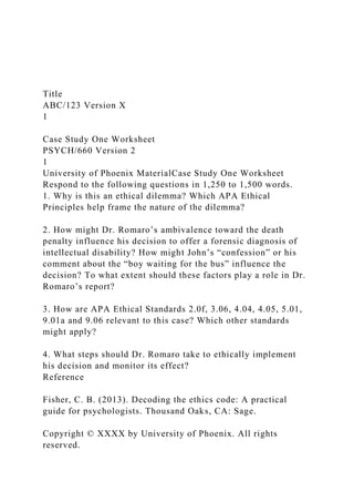 Title
ABC/123 Version X
1
Case Study One Worksheet
PSYCH/660 Version 2
1
University of Phoenix MaterialCase Study One Worksheet
Respond to the following questions in 1,250 to 1,500 words.
1. Why is this an ethical dilemma? Which APA Ethical
Principles help frame the nature of the dilemma?
2. How might Dr. Romaro’s ambivalence toward the death
penalty influence his decision to offer a forensic diagnosis of
intellectual disability? How might John’s “confession” or his
comment about the “boy waiting for the bus” influence the
decision? To what extent should these factors play a role in Dr.
Romaro’s report?
3. How are APA Ethical Standards 2.0f, 3.06, 4.04, 4.05, 5.01,
9.01a and 9.06 relevant to this case? Which other standards
might apply?
4. What steps should Dr. Romaro take to ethically implement
his decision and monitor its effect?
Reference
Fisher, C. B. (2013). Decoding the ethics code: A practical
guide for psychologists. Thousand Oaks, CA: Sage.
Copyright © XXXX by University of Phoenix. All rights
reserved.
 