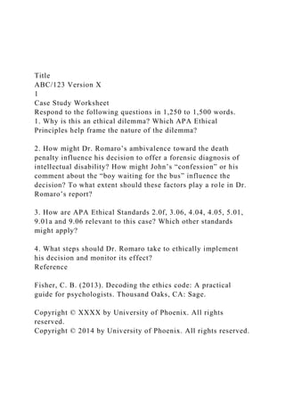 Title
ABC/123 Version X
1
Case Study Worksheet
Respond to the following questions in 1,250 to 1,500 words.
1. Why is this an ethical dilemma? Which APA Ethical
Principles help frame the nature of the dilemma?
2. How might Dr. Romaro’s ambivalence toward the death
penalty influence his decision to offer a forensic diagnosis of
intellectual disability? How might John’s “confession” or his
comment about the “boy waiting for the bus” influence the
decision? To what extent should these factors play a role in Dr.
Romaro’s report?
3. How are APA Ethical Standards 2.0f, 3.06, 4.04, 4.05, 5.01,
9.01a and 9.06 relevant to this case? Which other standards
might apply?
4. What steps should Dr. Romaro take to ethically implement
his decision and monitor its effect?
Reference
Fisher, C. B. (2013). Decoding the ethics code: A practical
guide for psychologists. Thousand Oaks, CA: Sage.
Copyright © XXXX by University of Phoenix. All rights
reserved.
Copyright © 2014 by University of Phoenix. All rights reserved.
 