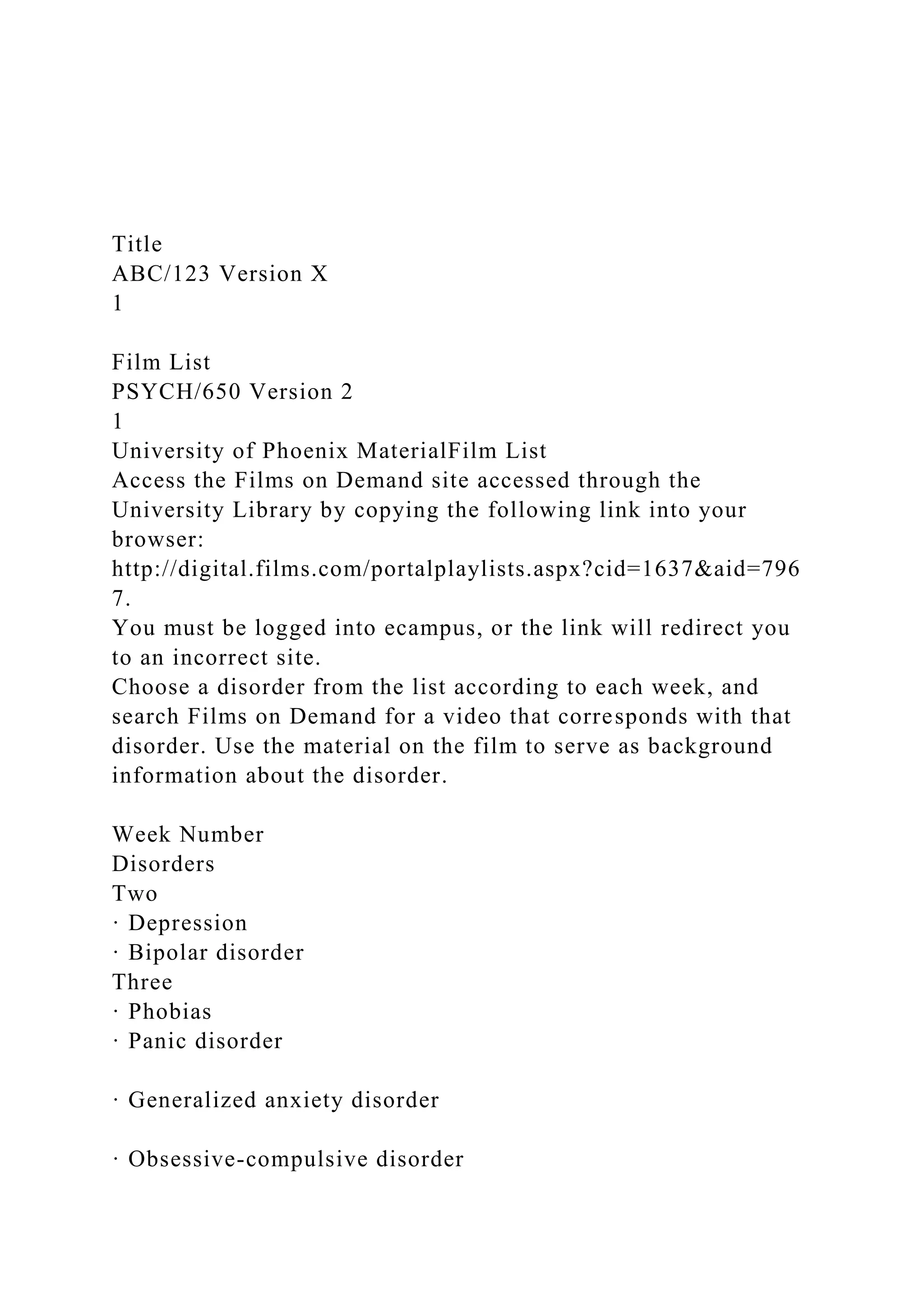 Title
ABC/123 Version X
1
Film List
PSYCH/650 Version 2
1
University of Phoenix MaterialFilm List
Access the Films on Demand site accessed through the
University Library by copying the following link into your
browser:
http://digital.films.com/portalplaylists.aspx?cid=1637&aid=796
7.
You must be logged into ecampus, or the link will redirect you
to an incorrect site.
Choose a disorder from the list according to each week, and
search Films on Demand for a video that corresponds with that
disorder. Use the material on the film to serve as background
information about the disorder.
Week Number
Disorders
Two
· Depression
· Bipolar disorder
Three
· Phobias
· Panic disorder
· Generalized anxiety disorder
· Obsessive-compulsive disorder
 
