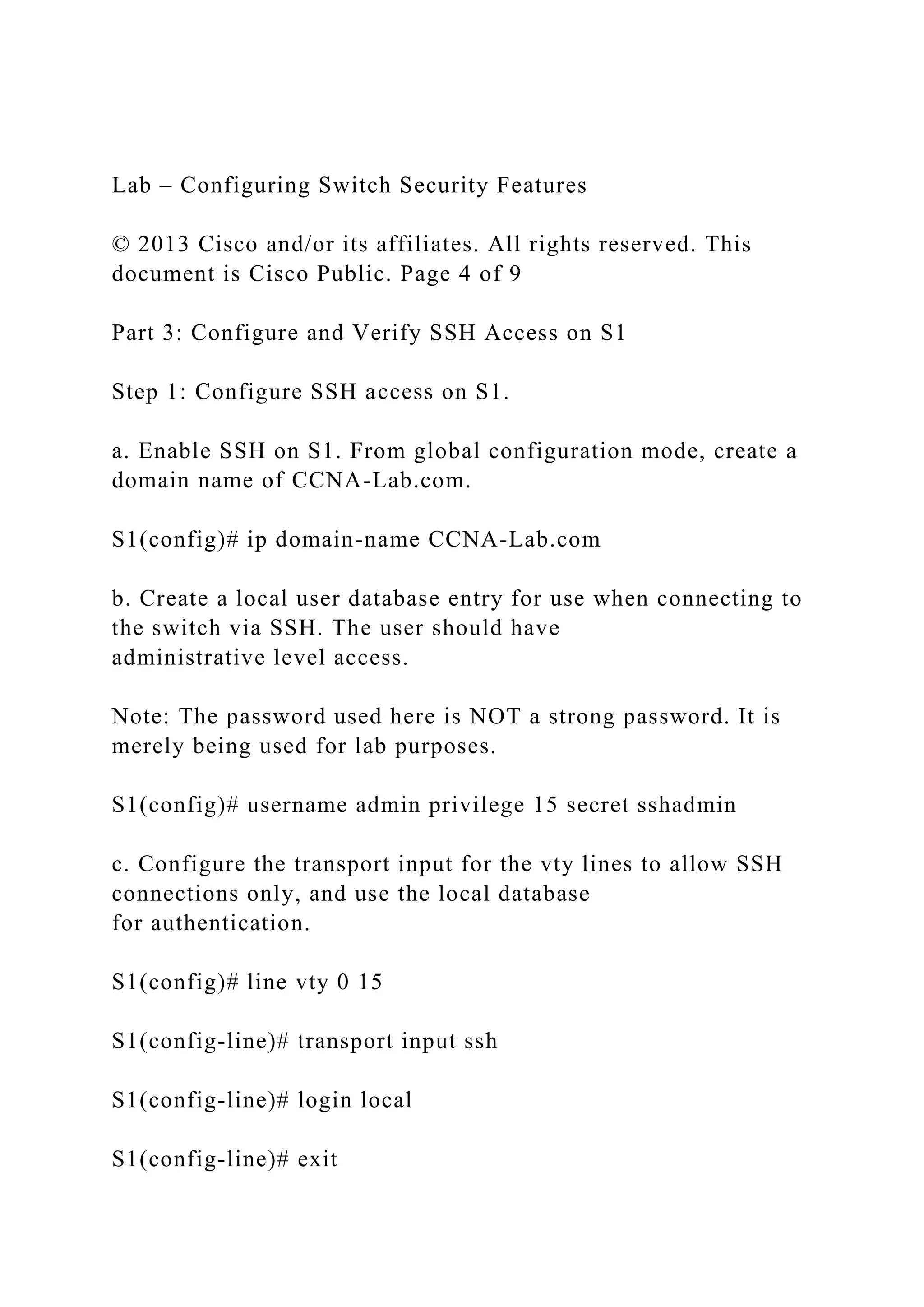 Lab – Configuring Switch Security Features
© 2013 Cisco and/or its affiliates. All rights reserved. This
document is Cisco Public. Page 4 of 9
Part 3: Configure and Verify SSH Access on S1
Step 1: Configure SSH access on S1.
a. Enable SSH on S1. From global configuration mode, create a
domain name of CCNA-Lab.com.
S1(config)# ip domain-name CCNA-Lab.com
b. Create a local user database entry for use when connecting to
the switch via SSH. The user should have
administrative level access.
Note: The password used here is NOT a strong password. It is
merely being used for lab purposes.
S1(config)# username admin privilege 15 secret sshadmin
c. Configure the transport input for the vty lines to allow SSH
connections only, and use the local database
for authentication.
S1(config)# line vty 0 15
S1(config-line)# transport input ssh
S1(config-line)# login local
S1(config-line)# exit
 