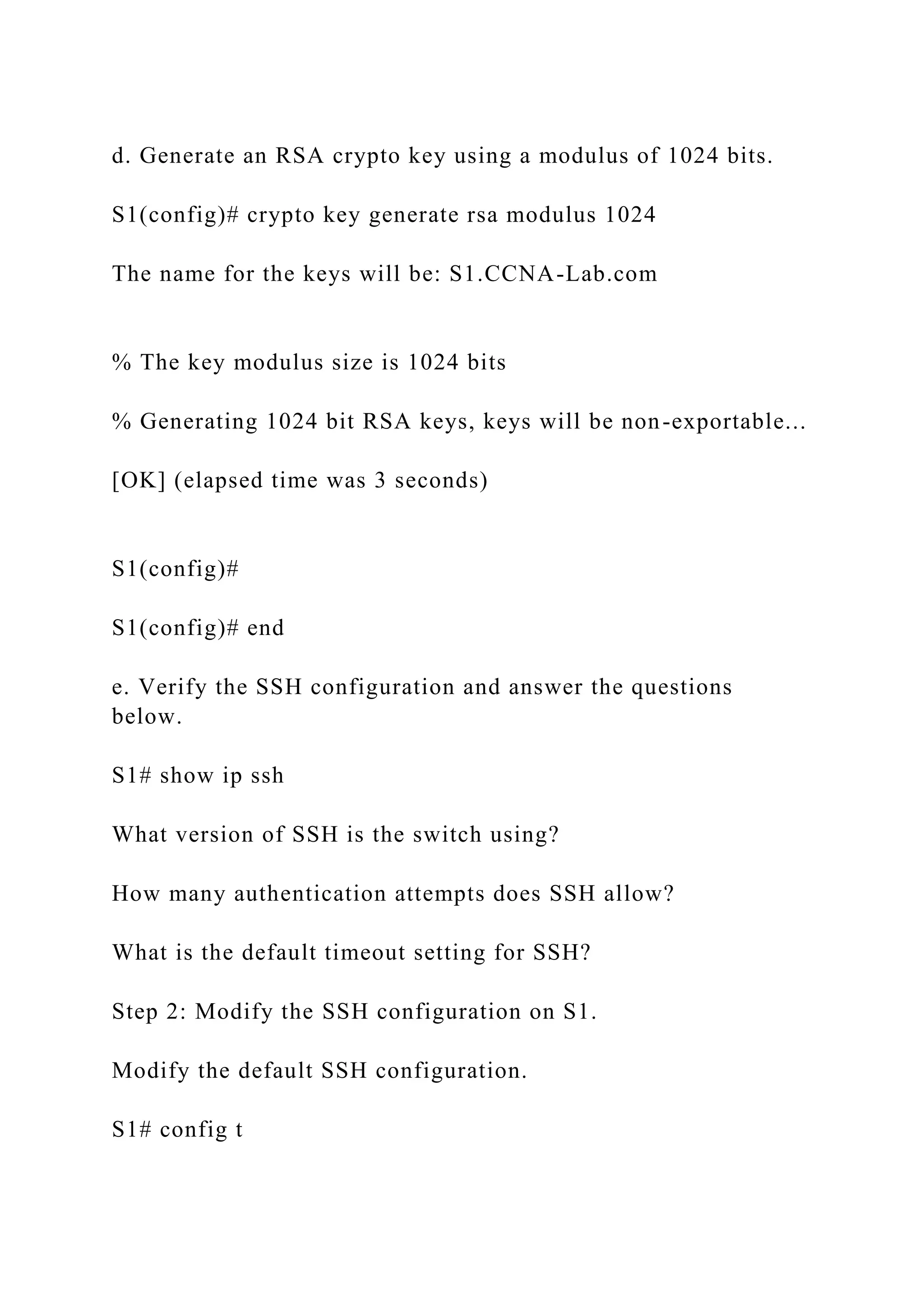 d. Generate an RSA crypto key using a modulus of 1024 bits.
S1(config)# crypto key generate rsa modulus 1024
The name for the keys will be: S1.CCNA-Lab.com
% The key modulus size is 1024 bits
% Generating 1024 bit RSA keys, keys will be non-exportable...
[OK] (elapsed time was 3 seconds)
S1(config)#
S1(config)# end
e. Verify the SSH configuration and answer the questions
below.
S1# show ip ssh
What version of SSH is the switch using?
How many authentication attempts does SSH allow?
What is the default timeout setting for SSH?
Step 2: Modify the SSH configuration on S1.
Modify the default SSH configuration.
S1# config t
 