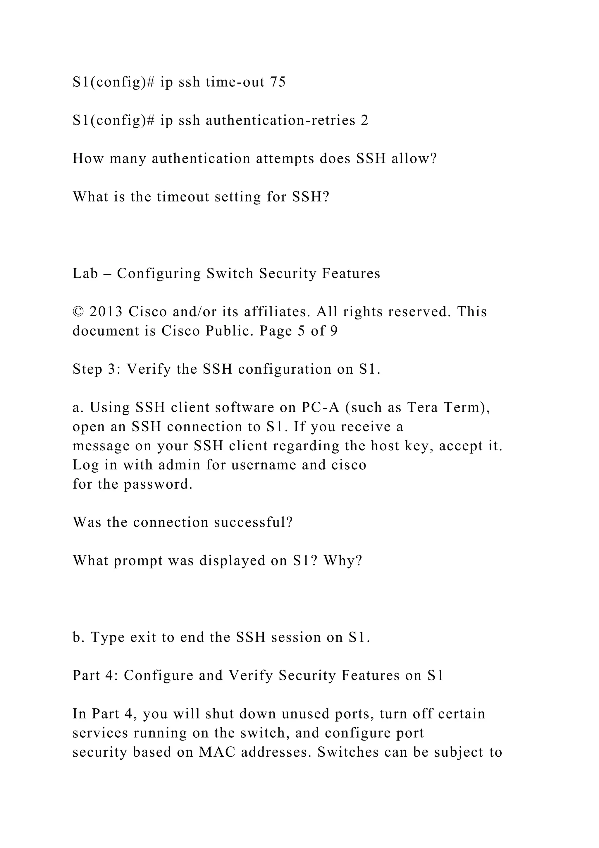 S1(config)# ip ssh time-out 75
S1(config)# ip ssh authentication-retries 2
How many authentication attempts does SSH allow?
What is the timeout setting for SSH?
Lab – Configuring Switch Security Features
© 2013 Cisco and/or its affiliates. All rights reserved. This
document is Cisco Public. Page 5 of 9
Step 3: Verify the SSH configuration on S1.
a. Using SSH client software on PC-A (such as Tera Term),
open an SSH connection to S1. If you receive a
message on your SSH client regarding the host key, accept it.
Log in with admin for username and cisco
for the password.
Was the connection successful?
What prompt was displayed on S1? Why?
b. Type exit to end the SSH session on S1.
Part 4: Configure and Verify Security Features on S1
In Part 4, you will shut down unused ports, turn off certain
services running on the switch, and configure port
security based on MAC addresses. Switches can be subject to
 