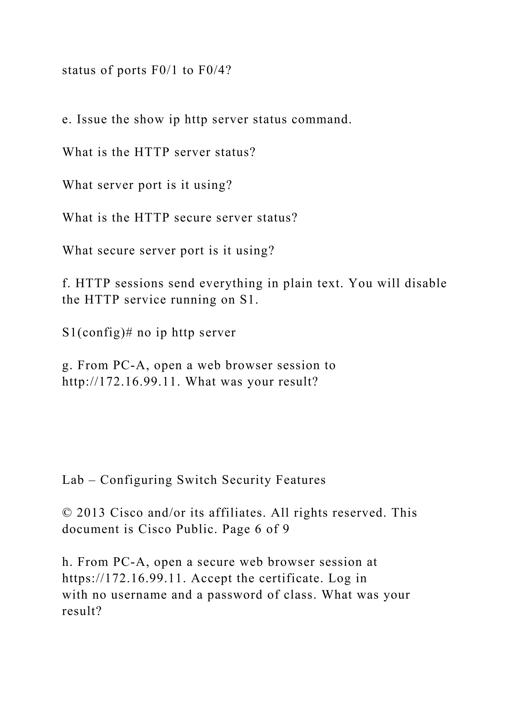 status of ports F0/1 to F0/4?
e. Issue the show ip http server status command.
What is the HTTP server status?
What server port is it using?
What is the HTTP secure server status?
What secure server port is it using?
f. HTTP sessions send everything in plain text. You will disable
the HTTP service running on S1.
S1(config)# no ip http server
g. From PC-A, open a web browser session to
http://172.16.99.11. What was your result?
Lab – Configuring Switch Security Features
© 2013 Cisco and/or its affiliates. All rights reserved. This
document is Cisco Public. Page 6 of 9
h. From PC-A, open a secure web browser session at
https://172.16.99.11. Accept the certificate. Log in
with no username and a password of class. What was your
result?
 