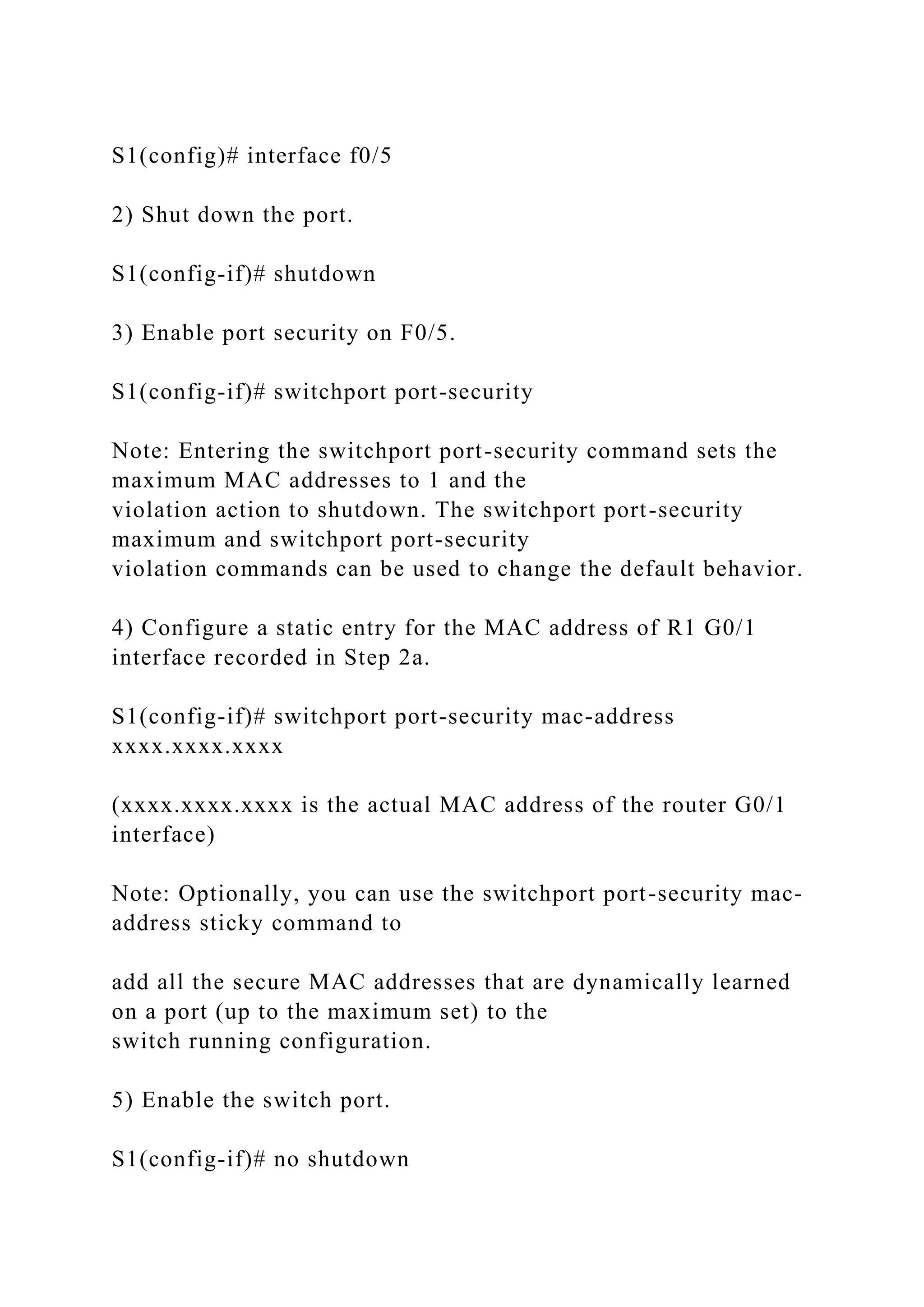 S1(config)# interface f0/5
2) Shut down the port.
S1(config-if)# shutdown
3) Enable port security on F0/5.
S1(config-if)# switchport port-security
Note: Entering the switchport port-security command sets the
maximum MAC addresses to 1 and the
violation action to shutdown. The switchport port-security
maximum and switchport port-security
violation commands can be used to change the default behavior.
4) Configure a static entry for the MAC address of R1 G0/1
interface recorded in Step 2a.
S1(config-if)# switchport port-security mac-address
xxxx.xxxx.xxxx
(xxxx.xxxx.xxxx is the actual MAC address of the router G0/1
interface)
Note: Optionally, you can use the switchport port-security mac-
address sticky command to
add all the secure MAC addresses that are dynamically learned
on a port (up to the maximum set) to the
switch running configuration.
5) Enable the switch port.
S1(config-if)# no shutdown
 
