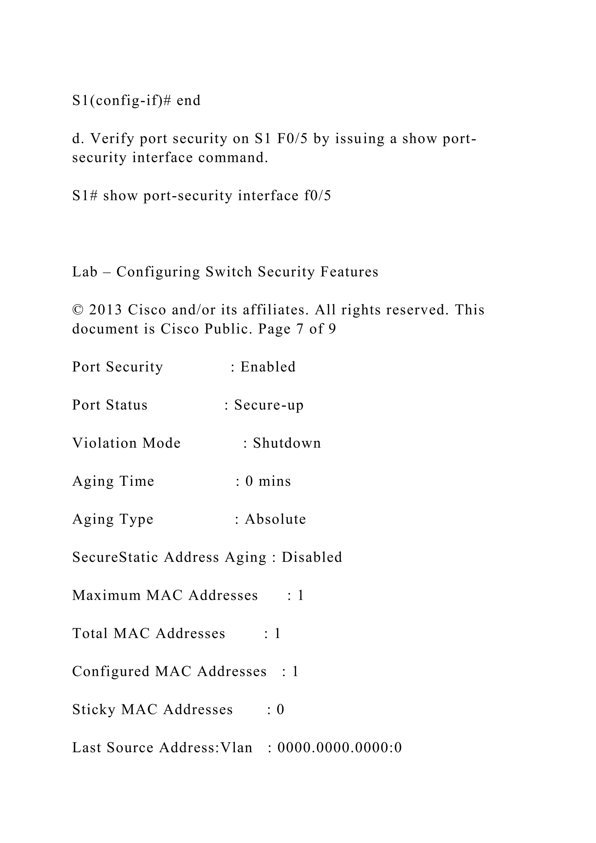 S1(config-if)# end
d. Verify port security on S1 F0/5 by issuing a show port-
security interface command.
S1# show port-security interface f0/5
Lab – Configuring Switch Security Features
© 2013 Cisco and/or its affiliates. All rights reserved. This
document is Cisco Public. Page 7 of 9
Port Security : Enabled
Port Status : Secure-up
Violation Mode : Shutdown
Aging Time : 0 mins
Aging Type : Absolute
SecureStatic Address Aging : Disabled
Maximum MAC Addresses : 1
Total MAC Addresses : 1
Configured MAC Addresses : 1
Sticky MAC Addresses : 0
Last Source Address:Vlan : 0000.0000.0000:0
 