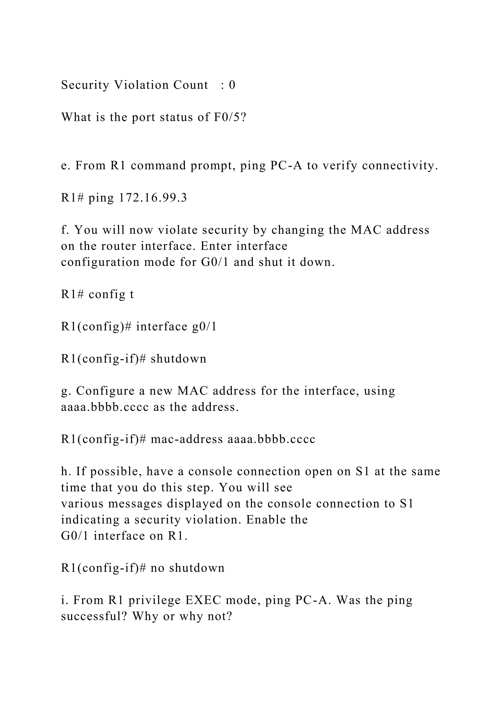 Security Violation Count : 0
What is the port status of F0/5?
e. From R1 command prompt, ping PC-A to verify connectivity.
R1# ping 172.16.99.3
f. You will now violate security by changing the MAC address
on the router interface. Enter interface
configuration mode for G0/1 and shut it down.
R1# config t
R1(config)# interface g0/1
R1(config-if)# shutdown
g. Configure a new MAC address for the interface, using
aaaa.bbbb.cccc as the address.
R1(config-if)# mac-address aaaa.bbbb.cccc
h. If possible, have a console connection open on S1 at the same
time that you do this step. You will see
various messages displayed on the console connection to S1
indicating a security violation. Enable the
G0/1 interface on R1.
R1(config-if)# no shutdown
i. From R1 privilege EXEC mode, ping PC-A. Was the ping
successful? Why or why not?
 