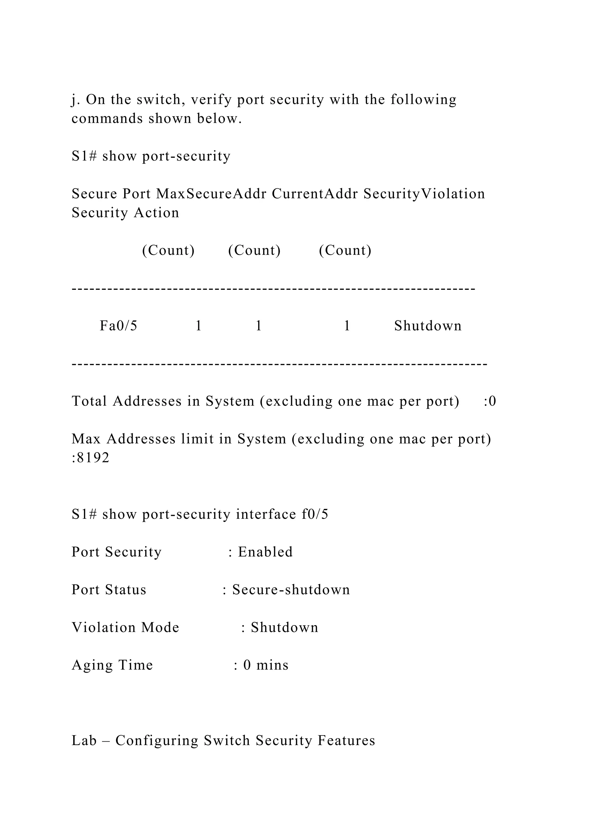 j. On the switch, verify port security with the following
commands shown below.
S1# show port-security
Secure Port MaxSecureAddr CurrentAddr SecurityViolation
Security Action
(Count) (Count) (Count)
--------------------------------------------------------------------
Fa0/5 1 1 1 Shutdown
----------------------------------------------------------------------
Total Addresses in System (excluding one mac per port) :0
Max Addresses limit in System (excluding one mac per port)
:8192
S1# show port-security interface f0/5
Port Security : Enabled
Port Status : Secure-shutdown
Violation Mode : Shutdown
Aging Time : 0 mins
Lab – Configuring Switch Security Features
 