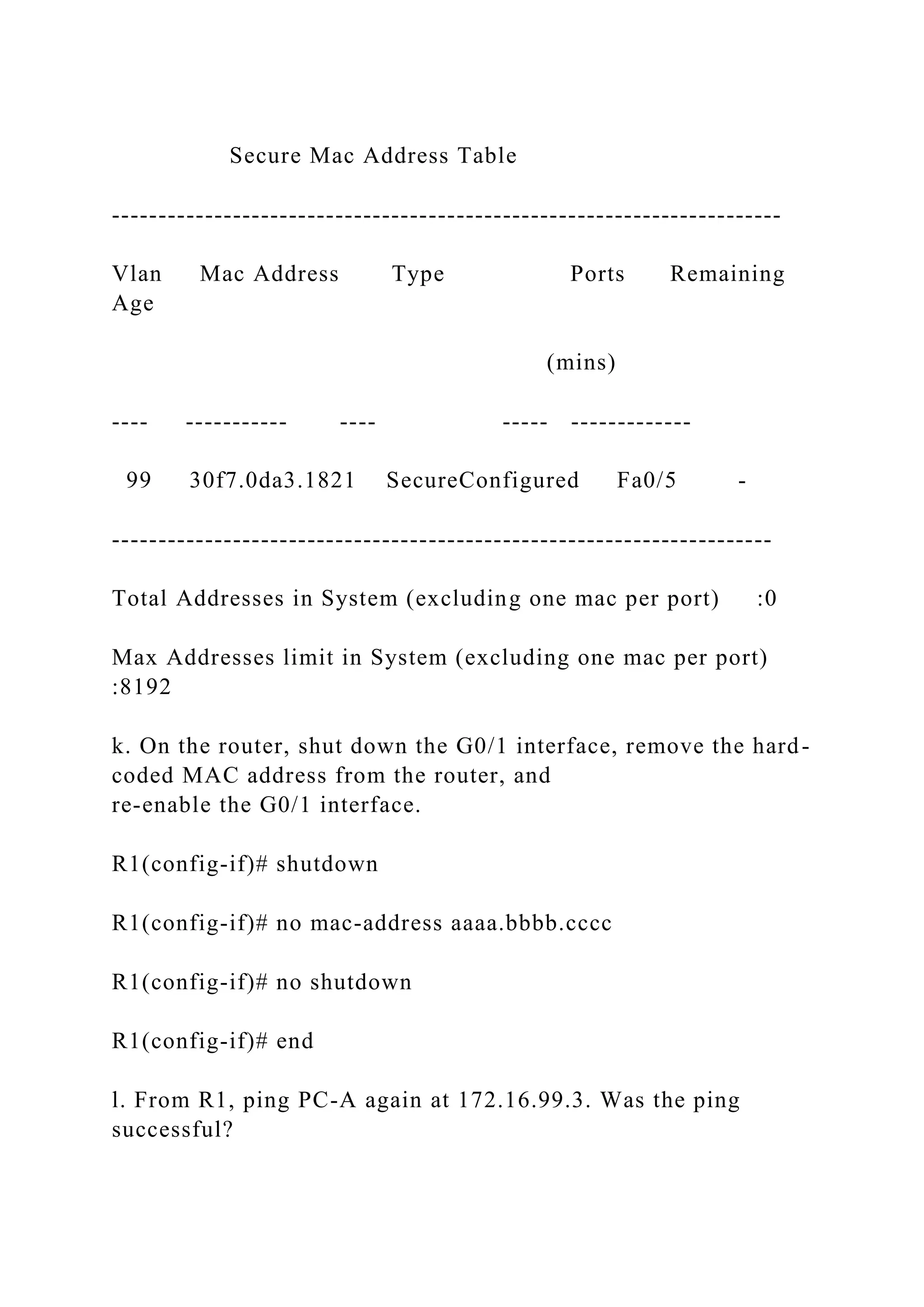 Secure Mac Address Table
------------------------------------------------------------------------
Vlan Mac Address Type Ports Remaining
Age
(mins)
---- ----------- ---- ----- -------------
99 30f7.0da3.1821 SecureConfigured Fa0/5 -
-----------------------------------------------------------------------
Total Addresses in System (excluding one mac per port) :0
Max Addresses limit in System (excluding one mac per port)
:8192
k. On the router, shut down the G0/1 interface, remove the hard-
coded MAC address from the router, and
re-enable the G0/1 interface.
R1(config-if)# shutdown
R1(config-if)# no mac-address aaaa.bbbb.cccc
R1(config-if)# no shutdown
R1(config-if)# end
l. From R1, ping PC-A again at 172.16.99.3. Was the ping
successful?
 