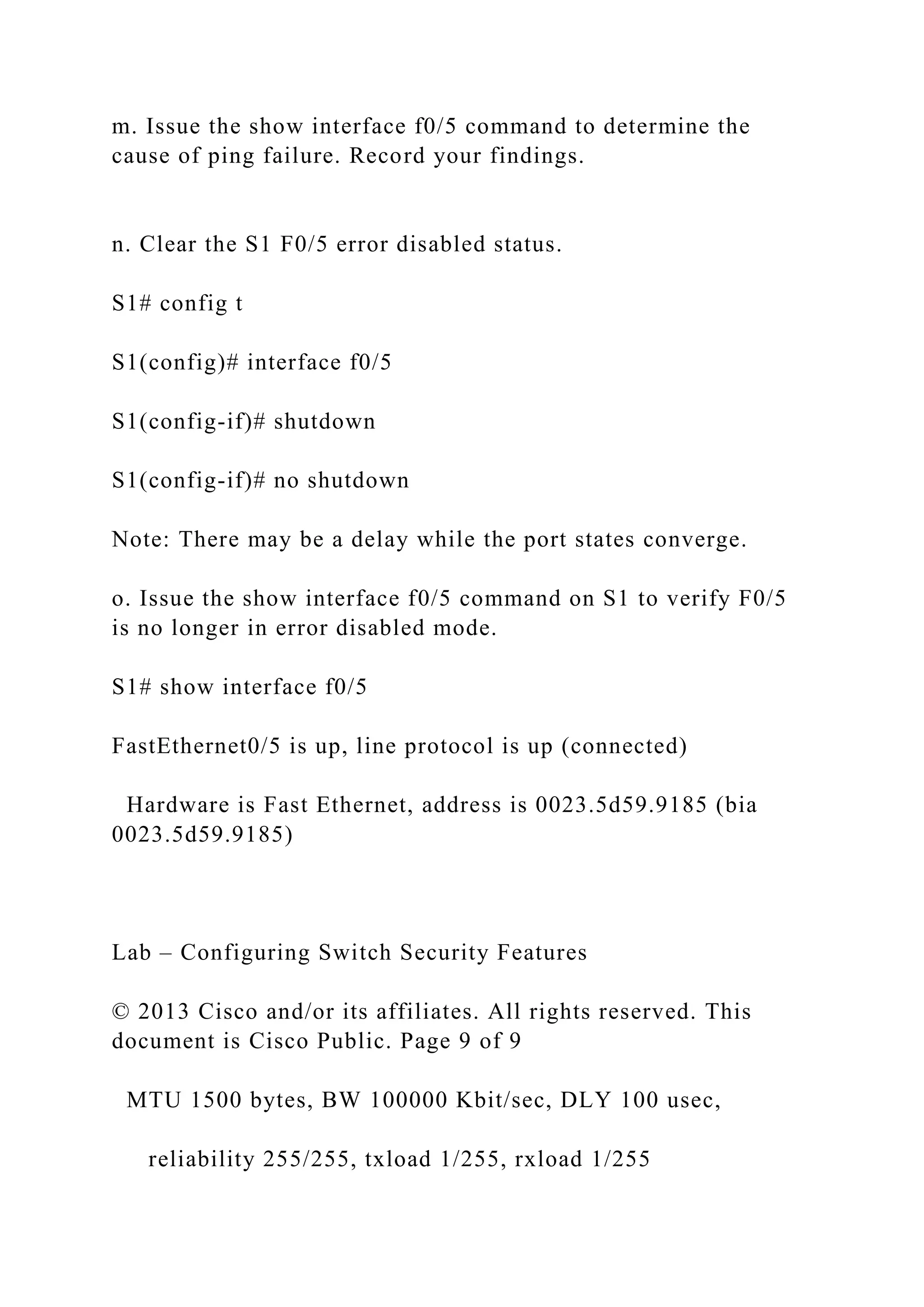 m. Issue the show interface f0/5 command to determine the
cause of ping failure. Record your findings.
n. Clear the S1 F0/5 error disabled status.
S1# config t
S1(config)# interface f0/5
S1(config-if)# shutdown
S1(config-if)# no shutdown
Note: There may be a delay while the port states converge.
o. Issue the show interface f0/5 command on S1 to verify F0/5
is no longer in error disabled mode.
S1# show interface f0/5
FastEthernet0/5 is up, line protocol is up (connected)
Hardware is Fast Ethernet, address is 0023.5d59.9185 (bia
0023.5d59.9185)
Lab – Configuring Switch Security Features
© 2013 Cisco and/or its affiliates. All rights reserved. This
document is Cisco Public. Page 9 of 9
MTU 1500 bytes, BW 100000 Kbit/sec, DLY 100 usec,
reliability 255/255, txload 1/255, rxload 1/255
 