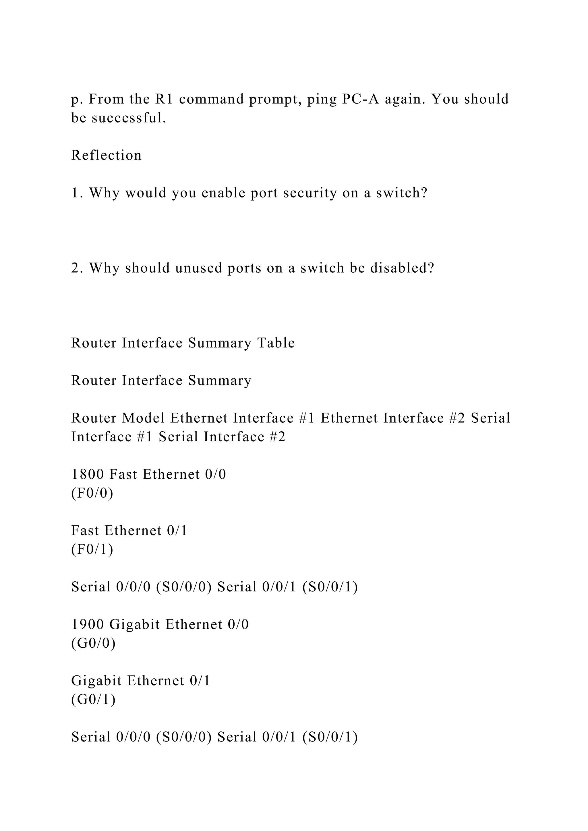 p. From the R1 command prompt, ping PC-A again. You should
be successful.
Reflection
1. Why would you enable port security on a switch?
2. Why should unused ports on a switch be disabled?
Router Interface Summary Table
Router Interface Summary
Router Model Ethernet Interface #1 Ethernet Interface #2 Serial
Interface #1 Serial Interface #2
1800 Fast Ethernet 0/0
(F0/0)
Fast Ethernet 0/1
(F0/1)
Serial 0/0/0 (S0/0/0) Serial 0/0/1 (S0/0/1)
1900 Gigabit Ethernet 0/0
(G0/0)
Gigabit Ethernet 0/1
(G0/1)
Serial 0/0/0 (S0/0/0) Serial 0/0/1 (S0/0/1)
 
