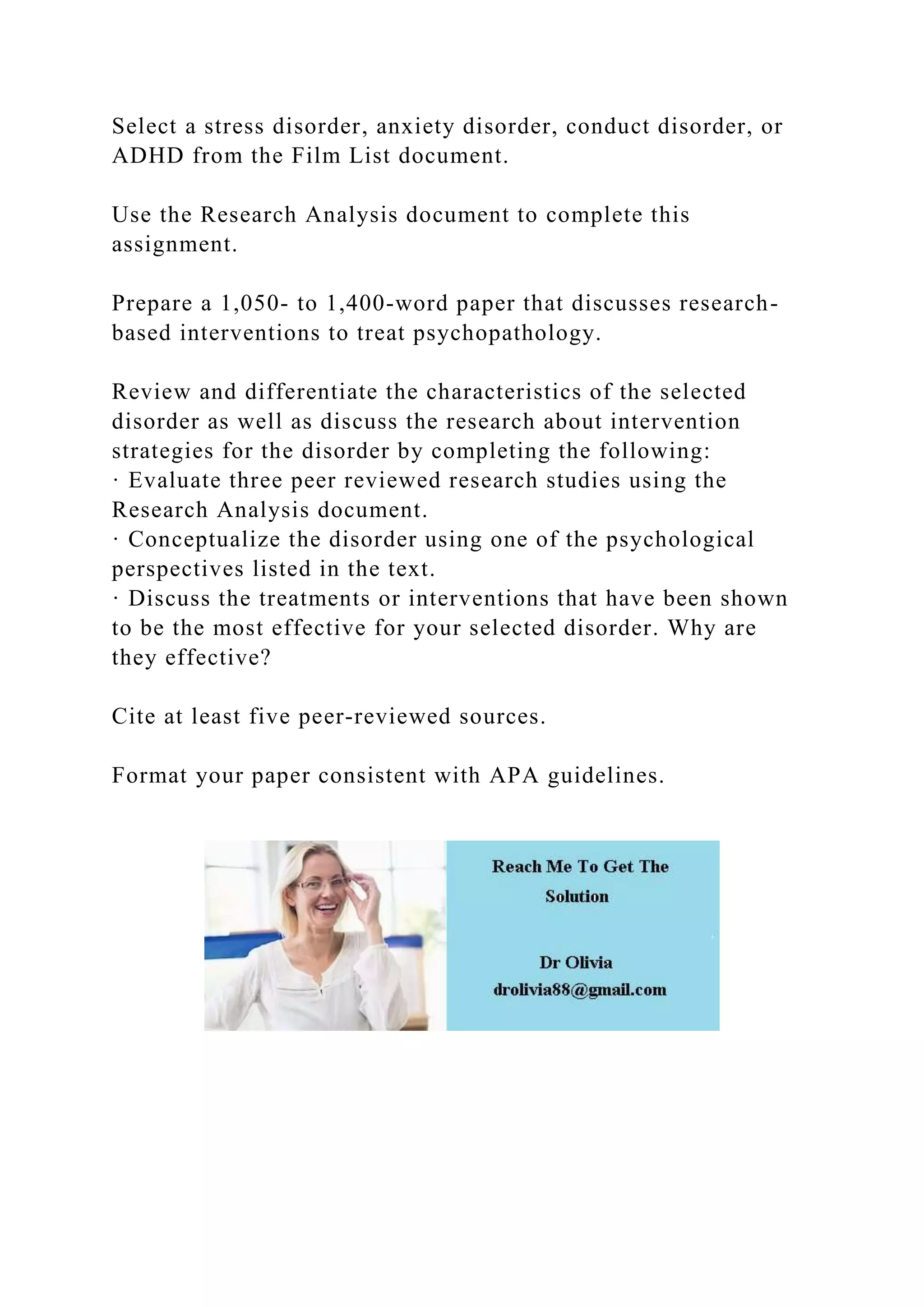 Select a stress disorder, anxiety disorder, conduct disorder, or
ADHD from the Film List document.
Use the Research Analysis document to complete this
assignment.
Prepare a 1,050- to 1,400-word paper that discusses research-
based interventions to treat psychopathology.
Review and differentiate the characteristics of the selected
disorder as well as discuss the research about intervention
strategies for the disorder by completing the following:
· Evaluate three peer reviewed research studies using the
Research Analysis document.
· Conceptualize the disorder using one of the psychological
perspectives listed in the text.
· Discuss the treatments or interventions that have been shown
to be the most effective for your selected disorder. Why are
they effective?
Cite at least five peer-reviewed sources.
Format your paper consistent with APA guidelines.
 
