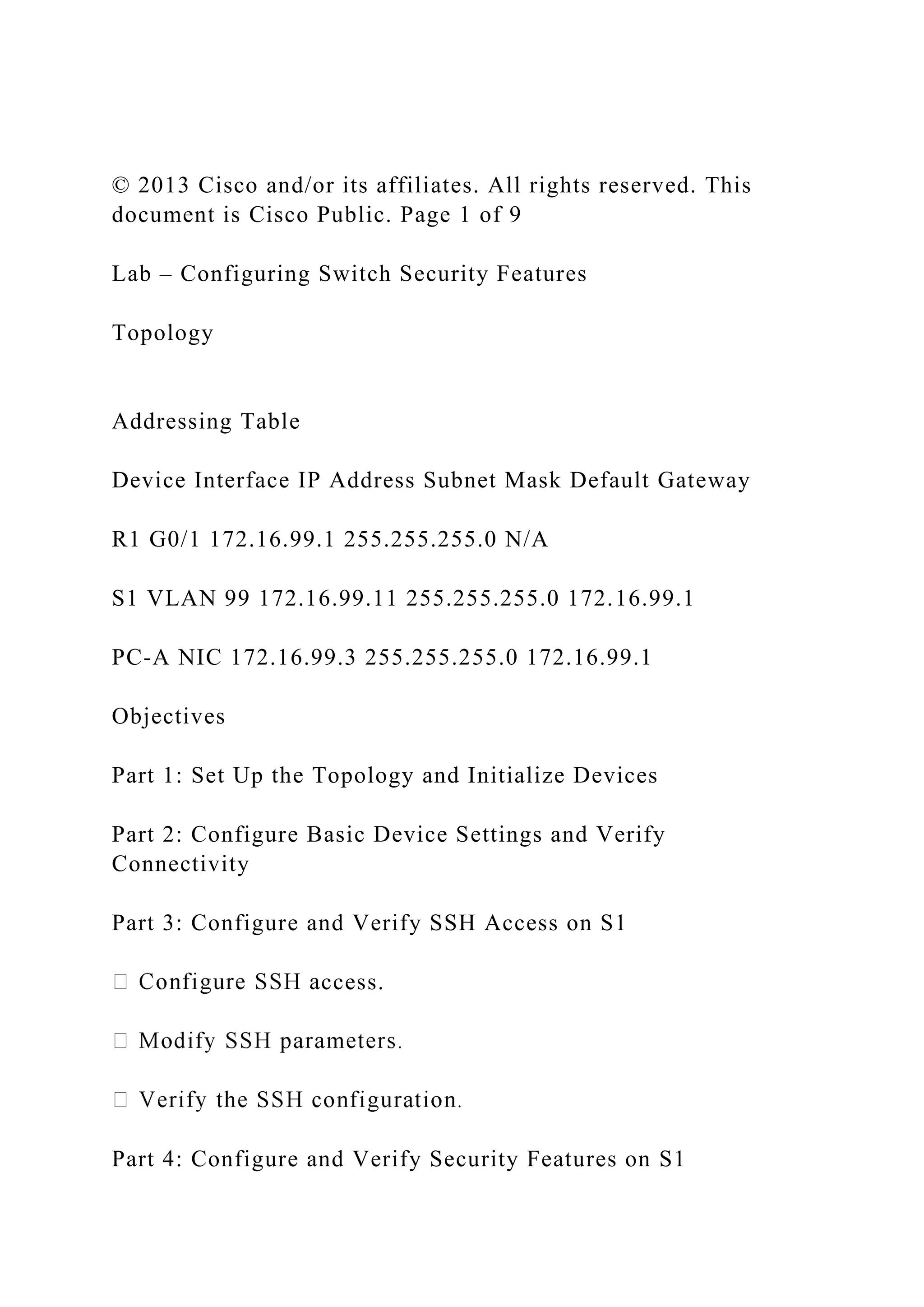 © 2013 Cisco and/or its affiliates. All rights reserved. This
document is Cisco Public. Page 1 of 9
Lab – Configuring Switch Security Features
Topology
Addressing Table
Device Interface IP Address Subnet Mask Default Gateway
R1 G0/1 172.16.99.1 255.255.255.0 N/A
S1 VLAN 99 172.16.99.11 255.255.255.0 172.16.99.1
PC-A NIC 172.16.99.3 255.255.255.0 172.16.99.1
Objectives
Part 1: Set Up the Topology and Initialize Devices
Part 2: Configure Basic Device Settings and Verify
Connectivity
Part 3: Configure and Verify SSH Access on S1
ccess.
Part 4: Configure and Verify Security Features on S1
 