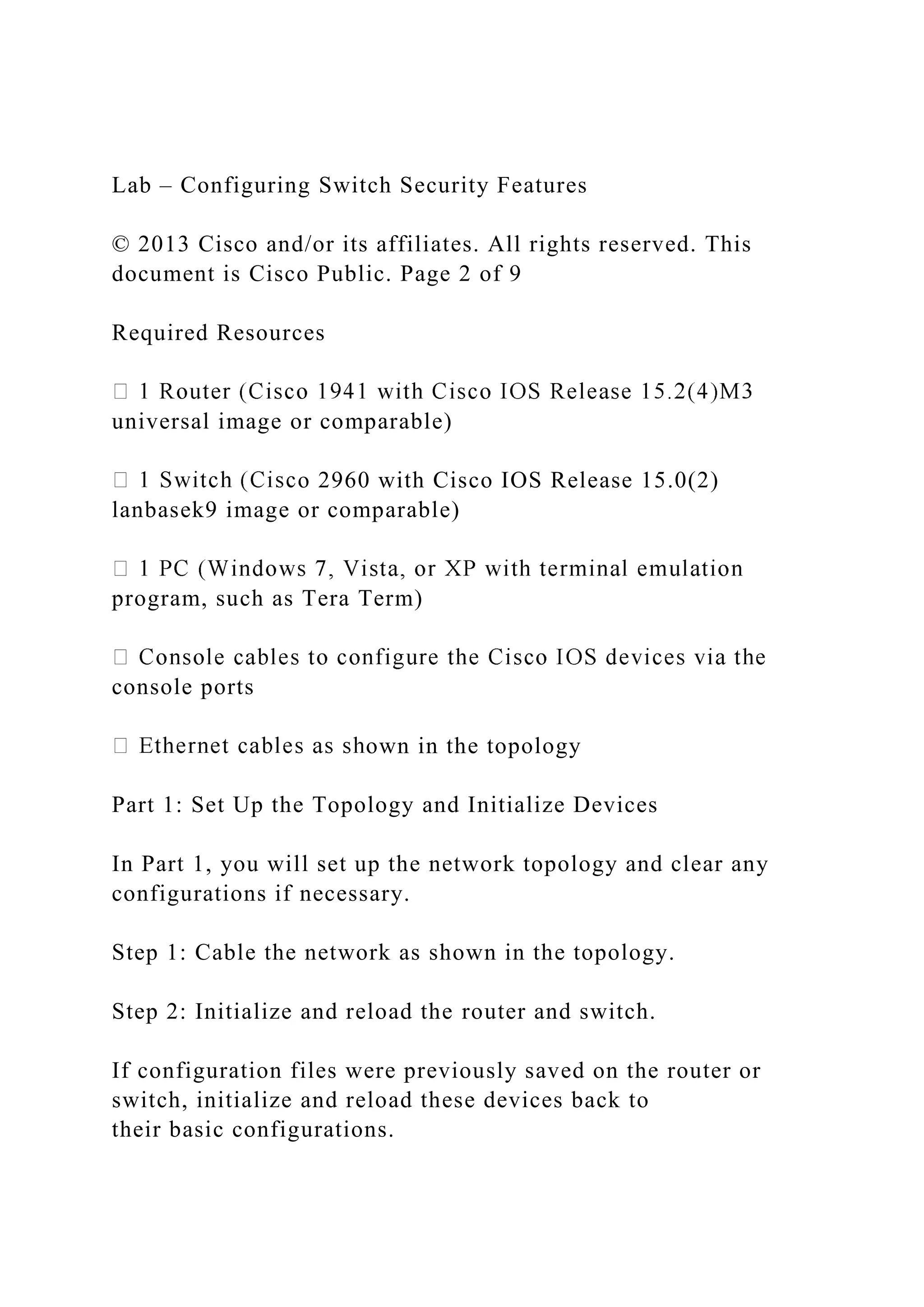 Lab – Configuring Switch Security Features
© 2013 Cisco and/or its affiliates. All rights reserved. This
document is Cisco Public. Page 2 of 9
Required Resources
universal image or comparable)
o 2960 with Cisco IOS Release 15.0(2)
lanbasek9 image or comparable)
program, such as Tera Term)
console ports
own in the topology
Part 1: Set Up the Topology and Initialize Devices
In Part 1, you will set up the network topology and clear any
configurations if necessary.
Step 1: Cable the network as shown in the topology.
Step 2: Initialize and reload the router and switch.
If configuration files were previously saved on the router or
switch, initialize and reload these devices back to
their basic configurations.
 