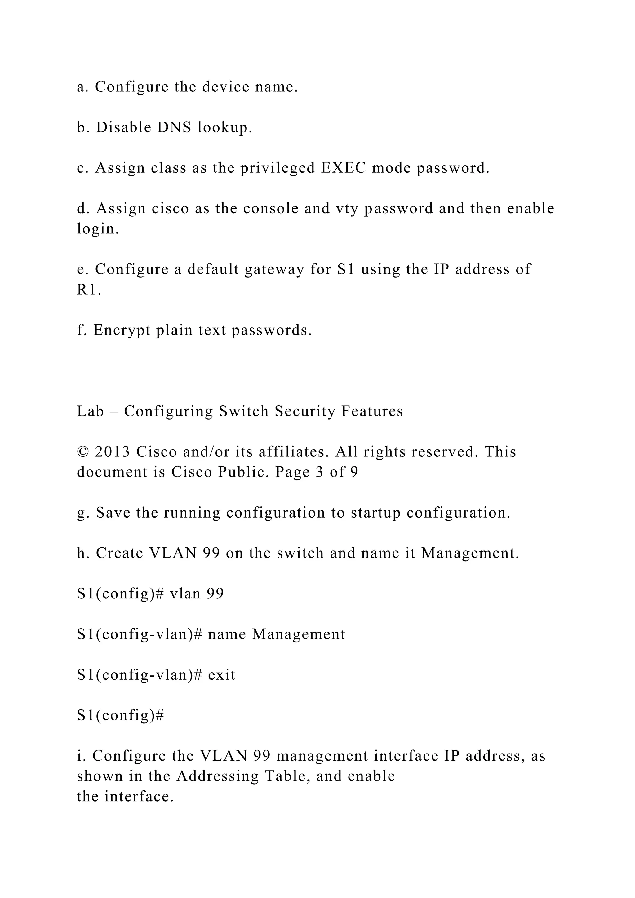 a. Configure the device name.
b. Disable DNS lookup.
c. Assign class as the privileged EXEC mode password.
d. Assign cisco as the console and vty password and then enable
login.
e. Configure a default gateway for S1 using the IP address of
R1.
f. Encrypt plain text passwords.
Lab – Configuring Switch Security Features
© 2013 Cisco and/or its affiliates. All rights reserved. This
document is Cisco Public. Page 3 of 9
g. Save the running configuration to startup configuration.
h. Create VLAN 99 on the switch and name it Management.
S1(config)# vlan 99
S1(config-vlan)# name Management
S1(config-vlan)# exit
S1(config)#
i. Configure the VLAN 99 management interface IP address, as
shown in the Addressing Table, and enable
the interface.
 