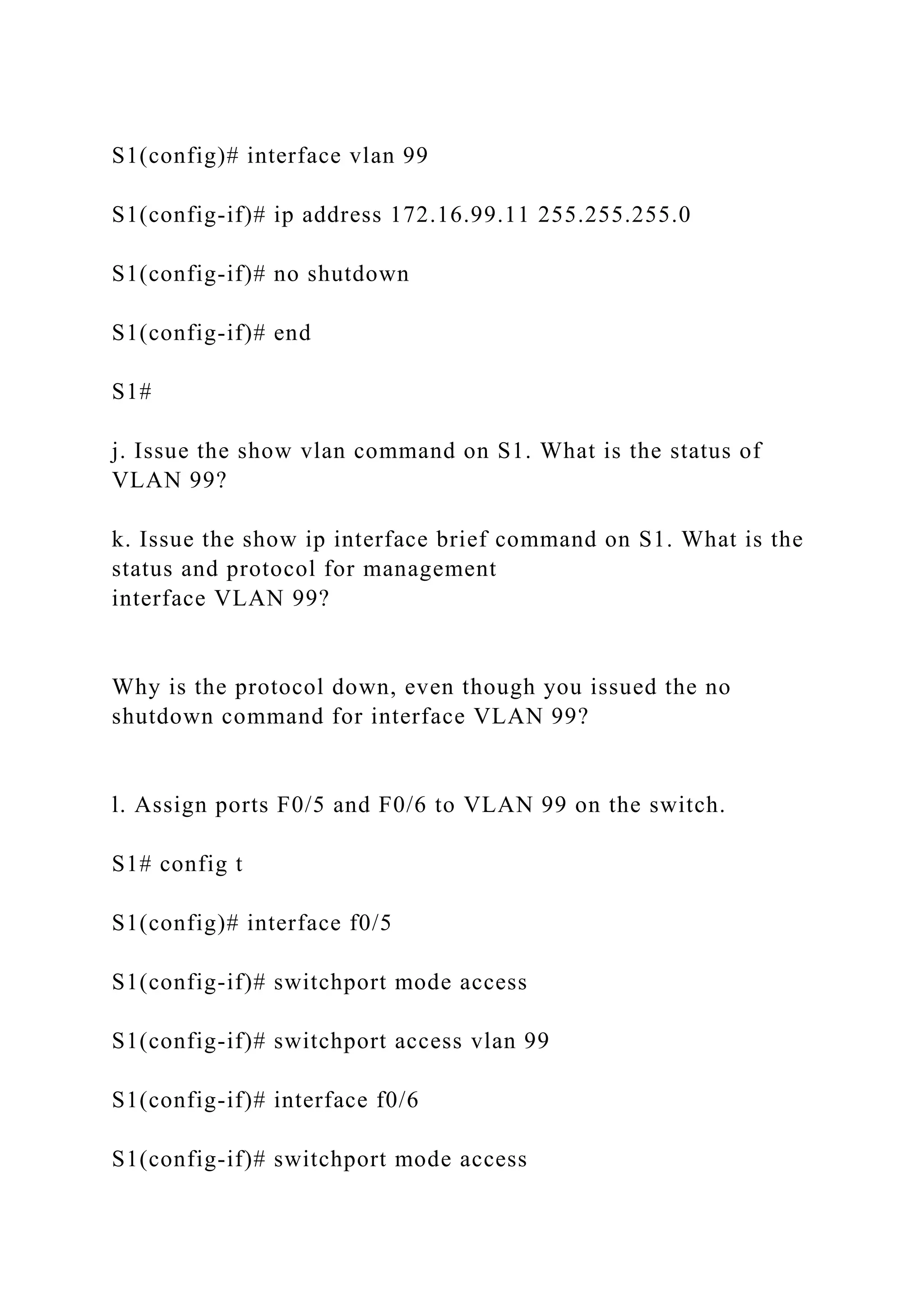 S1(config)# interface vlan 99
S1(config-if)# ip address 172.16.99.11 255.255.255.0
S1(config-if)# no shutdown
S1(config-if)# end
S1#
j. Issue the show vlan command on S1. What is the status of
VLAN 99?
k. Issue the show ip interface brief command on S1. What is the
status and protocol for management
interface VLAN 99?
Why is the protocol down, even though you issued the no
shutdown command for interface VLAN 99?
l. Assign ports F0/5 and F0/6 to VLAN 99 on the switch.
S1# config t
S1(config)# interface f0/5
S1(config-if)# switchport mode access
S1(config-if)# switchport access vlan 99
S1(config-if)# interface f0/6
S1(config-if)# switchport mode access
 