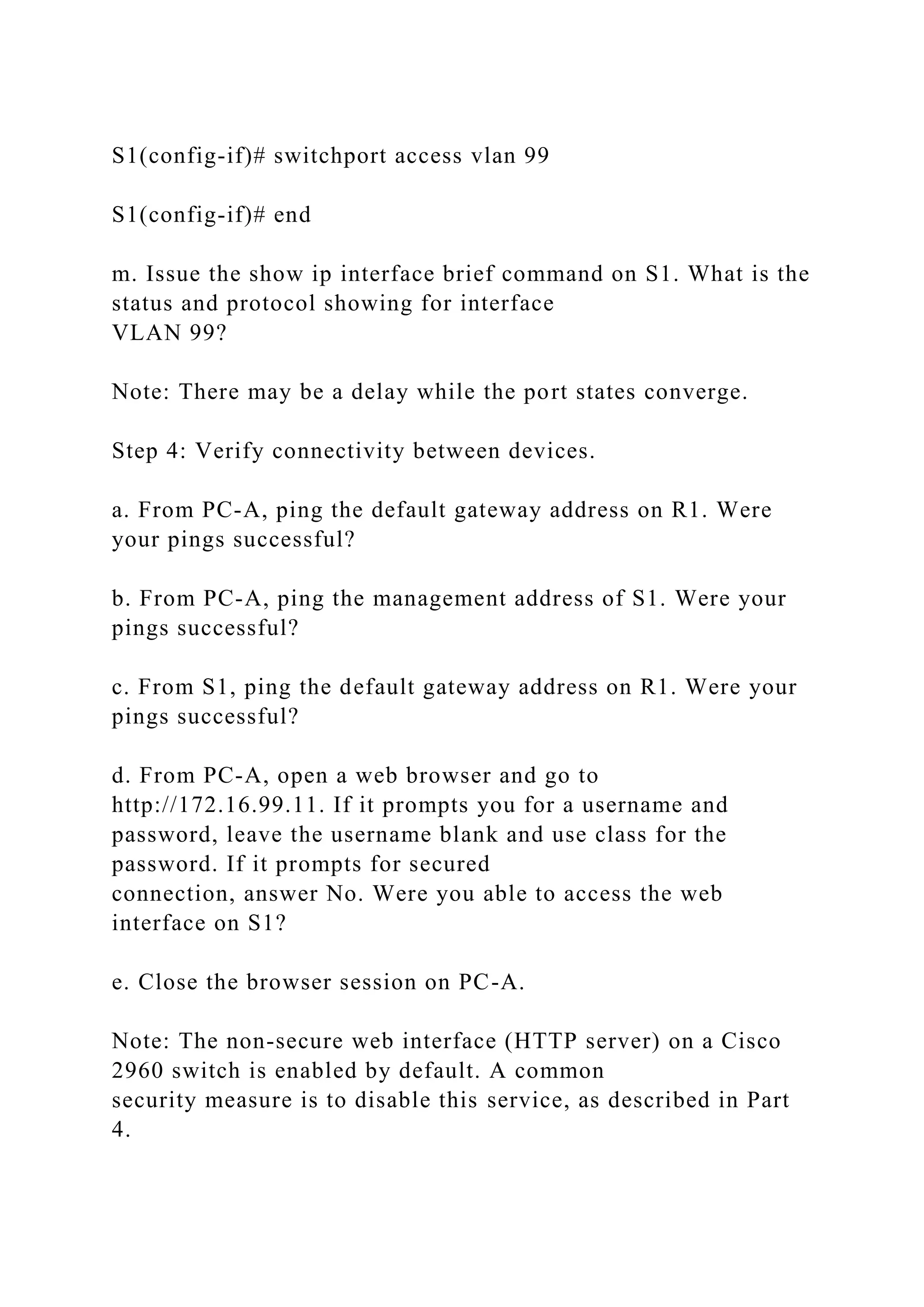 S1(config-if)# switchport access vlan 99
S1(config-if)# end
m. Issue the show ip interface brief command on S1. What is the
status and protocol showing for interface
VLAN 99?
Note: There may be a delay while the port states converge.
Step 4: Verify connectivity between devices.
a. From PC-A, ping the default gateway address on R1. Were
your pings successful?
b. From PC-A, ping the management address of S1. Were your
pings successful?
c. From S1, ping the default gateway address on R1. Were your
pings successful?
d. From PC-A, open a web browser and go to
http://172.16.99.11. If it prompts you for a username and
password, leave the username blank and use class for the
password. If it prompts for secured
connection, answer No. Were you able to access the web
interface on S1?
e. Close the browser session on PC-A.
Note: The non-secure web interface (HTTP server) on a Cisco
2960 switch is enabled by default. A common
security measure is to disable this service, as described in Part
4.
 