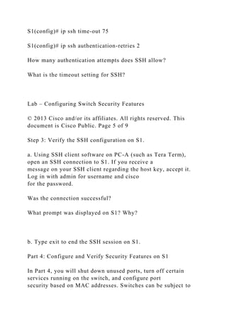 S1(config)# ip ssh time-out 75
S1(config)# ip ssh authentication-retries 2
How many authentication attempts does SSH allow?
What is the timeout setting for SSH?
Lab – Configuring Switch Security Features
© 2013 Cisco and/or its affiliates. All rights reserved. This
document is Cisco Public. Page 5 of 9
Step 3: Verify the SSH configuration on S1.
a. Using SSH client software on PC-A (such as Tera Term),
open an SSH connection to S1. If you receive a
message on your SSH client regarding the host key, accept it.
Log in with admin for username and cisco
for the password.
Was the connection successful?
What prompt was displayed on S1? Why?
b. Type exit to end the SSH session on S1.
Part 4: Configure and Verify Security Features on S1
In Part 4, you will shut down unused ports, turn off certain
services running on the switch, and configure port
security based on MAC addresses. Switches can be subject to
 
