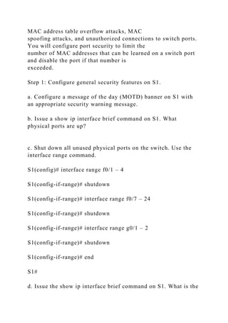 MAC address table overflow attacks, MAC
spoofing attacks, and unauthorized connections to switch ports.
You will configure port security to limit the
number of MAC addresses that can be learned on a switch port
and disable the port if that number is
exceeded.
Step 1: Configure general security features on S1.
a. Configure a message of the day (MOTD) banner on S1 with
an appropriate security warning message.
b. Issue a show ip interface brief command on S1. What
physical ports are up?
c. Shut down all unused physical ports on the switch. Use the
interface range command.
S1(config)# interface range f0/1 – 4
S1(config-if-range)# shutdown
S1(config-if-range)# interface range f0/7 – 24
S1(config-if-range)# shutdown
S1(config-if-range)# interface range g0/1 – 2
S1(config-if-range)# shutdown
S1(config-if-range)# end
S1#
d. Issue the show ip interface brief command on S1. What is the
 