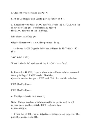 i. Close the web session on PC-A.
Step 2: Configure and verify port security on S1.
a. Record the R1 G0/1 MAC address. From the R1 CLI, use the
show interface g0/1 command and record
the MAC address of the interface.
R1# show interface g0/1
GigabitEthernet0/1 is up, line protocol is up
Hardware is CN Gigabit Ethernet, address is 30f7.0da3.1821
(bia
3047.0da3.1821)
What is the MAC address of the R1 G0/1 interface?
b. From the S1 CLI, issue a show mac address-table command
from privileged EXEC mode. Find the
dynamic entries for ports F0/5 and F0/6. Record them below.
F0/5 MAC address:
F0/6 MAC address:
c. Configure basic port security.
Note: This procedure would normally be performed on all
access ports on the switch. F0/5 is shown here
as an example.
1) From the S1 CLI, enter interface configuration mode for the
port that connects to R1.
 