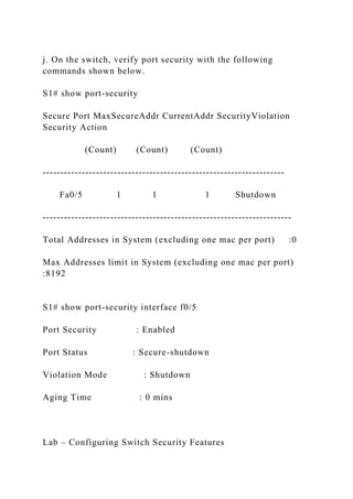j. On the switch, verify port security with the following
commands shown below.
S1# show port-security
Secure Port MaxSecureAddr CurrentAddr SecurityViolation
Security Action
(Count) (Count) (Count)
--------------------------------------------------------------------
Fa0/5 1 1 1 Shutdown
----------------------------------------------------------------------
Total Addresses in System (excluding one mac per port) :0
Max Addresses limit in System (excluding one mac per port)
:8192
S1# show port-security interface f0/5
Port Security : Enabled
Port Status : Secure-shutdown
Violation Mode : Shutdown
Aging Time : 0 mins
Lab – Configuring Switch Security Features
 