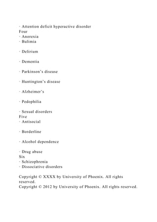 · Attention deficit hyperactive disorder
Four
· Anorexia
· Bulimia
· Delirium
· Dementia
· Parkinson’s disease
· Huntington’s disease
· Alzheimer’s
· Pedophilia
· Sexual disorders
Five
· Antisocial
· Borderline
· Alcohol dependence
· Drug abuse
Six
· Schizophrenia
· Dissociative disorders
Copyright © XXXX by University of Phoenix. All rights
reserved.
Copyright © 2012 by University of Phoenix. All rights reserved.
 