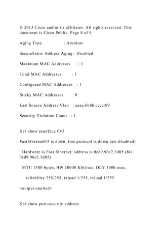 © 2013 Cisco and/or its affiliates. All rights reserved. This
document is Cisco Public. Page 8 of 9
Aging Type : Absolute
SecureStatic Address Aging : Disabled
Maximum MAC Addresses : 1
Total MAC Addresses : 1
Configured MAC Addresses : 1
Sticky MAC Addresses : 0
Last Source Address:Vlan : aaaa.bbbb.cccc:99
Security Violation Count : 1
S1# show interface f0/5
FastEthernet0/5 is down, line protocol is down (err-disabled)
Hardware is Fast Ethernet, address is 0cd9.96e2.3d05 (bia
0cd9.96e2.3d05)
MTU 1500 bytes, BW 10000 Kbit/sec, DLY 1000 usec,
reliability 255/255, txload 1/255, rxload 1/255
<output omitted>
S1# show port-security address
 