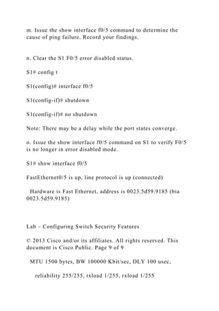 m. Issue the show interface f0/5 command to determine the
cause of ping failure. Record your findings.
n. Clear the S1 F0/5 error disabled status.
S1# config t
S1(config)# interface f0/5
S1(config-if)# shutdown
S1(config-if)# no shutdown
Note: There may be a delay while the port states converge.
o. Issue the show interface f0/5 command on S1 to verify F0/5
is no longer in error disabled mode.
S1# show interface f0/5
FastEthernet0/5 is up, line protocol is up (connected)
Hardware is Fast Ethernet, address is 0023.5d59.9185 (bia
0023.5d59.9185)
Lab – Configuring Switch Security Features
© 2013 Cisco and/or its affiliates. All rights reserved. This
document is Cisco Public. Page 9 of 9
MTU 1500 bytes, BW 100000 Kbit/sec, DLY 100 usec,
reliability 255/255, txload 1/255, rxload 1/255
 