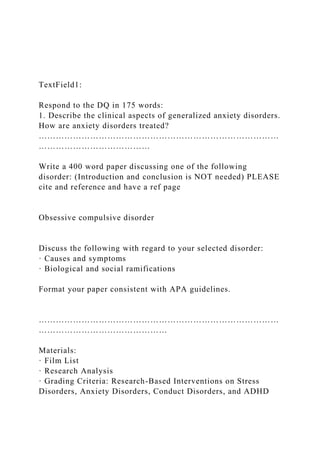 TextField1:
Respond to the DQ in 175 words:
1. Describe the clinical aspects of generalized anxiety disorders.
How are anxiety disorders treated?
…………………………………………………………………………
…………………………………
Write a 400 word paper discussing one of the following
disorder: (Introduction and conclusion is NOT needed) PLEASE
cite and reference and have a ref page
Obsessive compulsive disorder
Discuss the following with regard to your selected disorder:
· Causes and symptoms
· Biological and social ramifications
Format your paper consistent with APA guidelines.
…………………………………………………………………………
………………………………………
Materials:
· Film List
· Research Analysis
· Grading Criteria: Research-Based Interventions on Stress
Disorders, Anxiety Disorders, Conduct Disorders, and ADHD
 