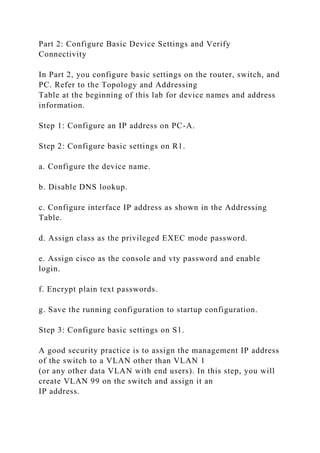 Part 2: Configure Basic Device Settings and Verify
Connectivity
In Part 2, you configure basic settings on the router, switch, and
PC. Refer to the Topology and Addressing
Table at the beginning of this lab for device names and address
information.
Step 1: Configure an IP address on PC-A.
Step 2: Configure basic settings on R1.
a. Configure the device name.
b. Disable DNS lookup.
c. Configure interface IP address as shown in the Addressing
Table.
d. Assign class as the privileged EXEC mode password.
e. Assign cisco as the console and vty password and enable
login.
f. Encrypt plain text passwords.
g. Save the running configuration to startup configuration.
Step 3: Configure basic settings on S1.
A good security practice is to assign the management IP address
of the switch to a VLAN other than VLAN 1
(or any other data VLAN with end users). In this step, you will
create VLAN 99 on the switch and assign it an
IP address.
 
