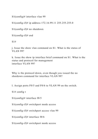 S1(config)# interface vlan 99
S1(config-if)# ip address 172.16.99.11 255.255.255.0
S1(config-if)# no shutdown
S1(config-if)# end
S1#
j. Issue the show vlan command on S1. What is the status of
VLAN 99?
k. Issue the show ip interface brief command on S1. What is the
status and protocol for management
interface VLAN 99?
Why is the protocol down, even though you issued the no
shutdown command for interface VLAN 99?
l. Assign ports F0/5 and F0/6 to VLAN 99 on the switch.
S1# config t
S1(config)# interface f0/5
S1(config-if)# switchport mode access
S1(config-if)# switchport access vlan 99
S1(config-if)# interface f0/6
S1(config-if)# switchport mode access
 