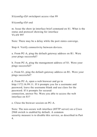 S1(config-if)# switchport access vlan 99
S1(config-if)# end
m. Issue the show ip interface brief command on S1. What is the
status and protocol showing for interface
VLAN 99?
Note: There may be a delay while the port states converge.
Step 4: Verify connectivity between devices.
a. From PC-A, ping the default gateway address on R1. Were
your pings successful?
b. From PC-A, ping the management address of S1. Were your
pings successful?
c. From S1, ping the default gateway address on R1. Were your
pings successful?
d. From PC-A, open a web browser and go to
http://172.16.99.11. If it prompts you for a username and
password, leave the username blank and use class for the
password. If it prompts for secured
connection, answer No. Were you able to access the web
interface on S1?
e. Close the browser session on PC-A.
Note: The non-secure web interface (HTTP server) on a Cisco
2960 switch is enabled by default. A common
security measure is to disable this service, as described in Part
4.
 