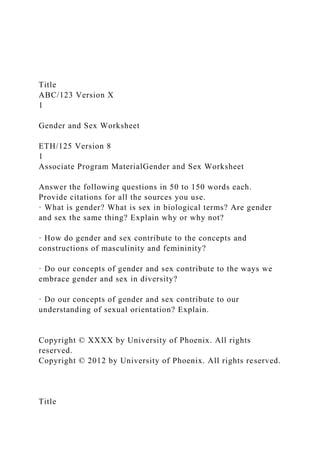 Title
ABC/123 Version X
1
Gender and Sex Worksheet
ETH/125 Version 8
1
Associate Program MaterialGender and Sex Worksheet
Answer the following questions in 50 to 150 words each.
Provide citations for all the sources you use.
· What is gender? What is sex in biological terms? Are gender
and sex the same thing? Explain why or why not?
· How do gender and sex contribute to the concepts and
constructions of masculinity and femininity?
· Do our concepts of gender and sex contribute to the ways we
embrace gender and sex in diversity?
· Do our concepts of gender and sex contribute to our
understanding of sexual orientation? Explain.
Copyright © XXXX by University of Phoenix. All rights
reserved.
Copyright © 2012 by University of Phoenix. All rights reserved.
Title
 