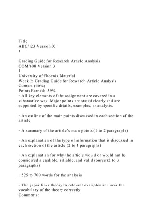 Title
ABC/123 Version X
1
Grading Guide for Research Article Analysis
COM/600 Version 3
1
University of Phoenix Material
Week 2: Grading Guide for Research Article Analysis
Content (60%)
Points Earned: 59%
· All key elements of the assignment are covered in a
substantive way. Major points are stated clearly and are
supported by specific details, examples, or analysis.
· An outline of the main points discussed in each section of the
article
· A summary of the article’s main points (1 to 2 paragraphs)
· An explanation of the type of information that is discussed in
each section of the article (2 to 4 paragraphs)
· An explanation for why the article would or would not be
considered a credible, reliable, and valid source (2 to 3
paragraphs)
· 525 to 700 words for the analysis
· The paper links theory to relevant examples and uses the
vocabulary of the theory correctly.
Comments:
 