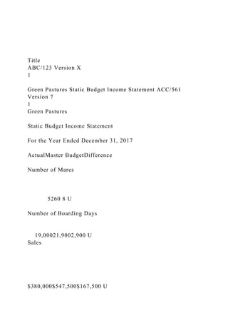 Title
ABC/123 Version X
1
Green Pastures Static Budget Income Statement ACC/561
Version 7
1
Green Pastures
Static Budget Income Statement
For the Year Ended December 31, 2017
ActualMaster BudgetDifference
Number of Mares
5260 8 U
Number of Boarding Days
19,00021,9002,900 U
Sales
$380,000$547,500$167,500 U
 