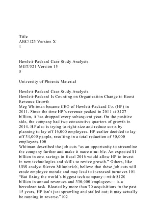 Title
ABC/123 Version X
1
Hewlett-Packard Case Study Analysis
MGT/521 Version 15
5
University of Phoenix Material
Hewlett-Packard Case Study Analysis
Hewlett-Packard Is Counting on Organization Change to Boost
Revenue Growth
Meg Whitman became CEO of Hewlett-Packard Co. (HP) in
2011. Since the time HP’s revenue peaked in 2011 at $127
billion, it has dropped every subsequent year. On the positive
side, the company had two consecutive quarters of growth in
2014. HP also is trying to right-size and reduce costs by
planning to lay off 16,000 employees. HP earlier decided to lay
off 34,000 people, resulting in a total reduction of 50,000
employees.100
Whitman described the job cuts “as an opportunity to streamline
the company further and make it more nim- ble. An expected $1
billion in cost savings in fiscal 2016 would allow HP to invest
in new technologies and skills to revive growth.” Others, like
UBS analyst Steven Milunovich, believe that these job cuts will
erode employee morale and may lead to increased turnover.101
“But fixing the world’s biggest tech company—with $120
billion in annual revenues and 330,000 employees— is a
herculean task. Bloated by more than 70 acquisitions in the past
15 years, HP isn’t just sprawling and stalled out; it may actually
be running in reverse.”102
 