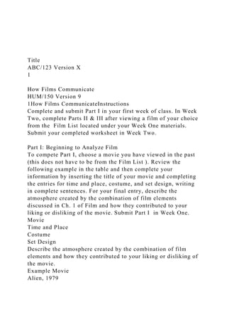 Title
ABC/123 Version X
1
How Films Communicate
HUM/150 Version 9
1How Films CommunicateInstructions
Complete and submit Part I in your first week of class. In Week
Two, complete Parts II & III after viewing a film of your choice
from the Film List located under your Week One materials.
Submit your completed worksheet in Week Two.
Part I: Beginning to Analyze Film
To compete Part I, choose a movie you have viewed in the past
(this does not have to be from the Film List ). Review the
following example in the table and then complete your
information by inserting the title of your movie and completing
the entries for time and place, costume, and set design, writing
in complete sentences. For your final entry, describe the
atmosphere created by the combination of film elements
discussed in Ch. 1 of Film and how they contributed to your
liking or disliking of the movie. Submit Part I in Week One.
Movie
Time and Place
Costume
Set Design
Describe the atmosphere created by the combination of film
elements and how they contributed to your liking or disliking of
the movie.
Example Movie
Alien, 1979
 