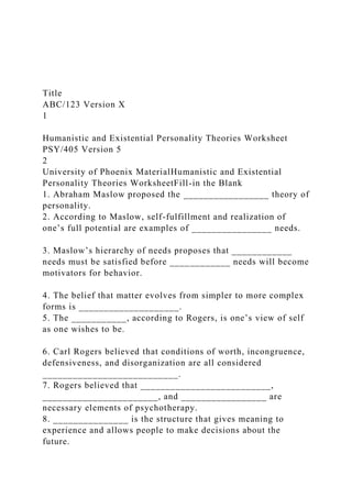 Title
ABC/123 Version X
1
Humanistic and Existential Personality Theories Worksheet
PSY/405 Version 5
2
University of Phoenix MaterialHumanistic and Existential
Personality Theories WorksheetFill-in the Blank
1. Abraham Maslow proposed the _________________ theory of
personality.
2. According to Maslow, self-fulfillment and realization of
one’s full potential are examples of ________________ needs.
3. Maslow’s hierarchy of needs proposes that ____________
needs must be satisfied before ____________ needs will become
motivators for behavior.
4. The belief that matter evolves from simpler to more complex
forms is ____________________.
5. The ___________, according to Rogers, is one’s view of self
as one wishes to be.
6. Carl Rogers believed that conditions of worth, incongruence,
defensiveness, and disorganization are all considered
___________________________.
7. Rogers believed that __________________________,
_______________________, and _________________ are
necessary elements of psychotherapy.
8. _______________ is the structure that gives meaning to
experience and allows people to make decisions about the
future.
 