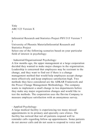 Title
ABC/123 Version X
1
Inferential Research and Statistics Project PSY/315 Version 7
3
University of Phoenix MaterialInferential Research and
Statistics Project
Select one of the following scenarios based on your particular
field of interest in psychology:
· Industrial/Organizational Psychology:
A few months ago, the upper management at a large corporation
decided they wanted to make major changes in the organization.
Leadership is concerned that employees may be resistant to the
change, and they want to find out if there is a change
management method that would help employees accept change
more effectively and keep employee satisfaction high. Two
methods they have considered are the ADKAR Framework and
the Prosci Change Management Methodology. The company
wants to implement a small change in two departments before
they make any major organization changes and would like to
test the methods. The corporation uses the Devine Company to
measure employee satisfaction with an anonymous survey.
· Applied Psychology:
A large medical facility is experiencing too many missed
appointments in its primary and specialty care clinics. The
facility has noticed that not all patients respond well to
reminder calls regarding follow-up appointments. Some patients
do not answer calls and do not seem to respond to voice mail
 
