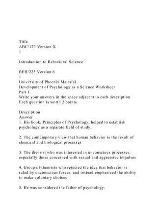 Title
ABC/123 Version X
1
Introduction to Behavioral Science
BEH/225 Version 6
1
University of Phoenix Material
Development of Psychology as a Science Worksheet
Part 1
Write your answers in the space adjacent to each description.
Each question is worth 2 points.
Description
Answer
1. His book, Principles of Psychology, helped to establish
psychology as a separate field of study.
2. The contemporary view that human behavior is the result of
chemical and biological processes
3. The theorist who was interested in unconscious processes,
especially those concerned with sexual and aggressive impulses
4. Group of theorists who rejected the idea that behavior is
ruled by unconscious forces, and instead emphasized the ability
to make voluntary choices
5. He was considered the father of psychology.
 