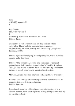 Title
ABC/123 Version X
1
Key Terms
PHL/323 Version 5
1
University of Phoenix MaterialKey Terms
Ethical Terms
Character: Moral actions based on duty-driven ethical
principles. These include trustworthiness, respect,
responsibility, fairness, caring, and citizenship (Josephson
Institute, 2009).
Ethical System: Underlying ethical principles, which a person
uses to make decisions
Ethics: “The principles, norms, and standards of conduct
governing an individual or organization” (Treviño & Nelson,
2011, p. 17); ethics form the basis for determining the correct
action, or moral behavior, in a particular situation.
Morals: Actions based on one’s underlying ethical principles
Values: Those things or actions upon which the individual or
organization spends time and money
Ethical Systems
Duty-based: A moral obligation or commitment to act in a
certain manner, with clear right and wrong being determined by
an outside authority
 