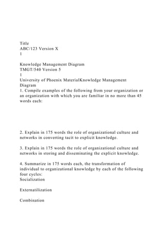 Title
ABC/123 Version X
1
Knowledge Management Diagram
TMGT/540 Version 5
1
University of Phoenix MaterialKnowledge Management
Diagram
1. Compile examples of the following from your organization or
an organization with which you are familiar in no more than 45
words each:
2. Explain in 175 words the role of organizational culture and
networks in converting tacit to explicit knowledge.
3. Explain in 175 words the role of organizational culture and
networks in storing and disseminating the explicit knowledge.
4. Summarize in 175 words each, the transformation of
individual to organizational knowledge by each of the following
four cycles:
Socialization
Externatilization
Combination
 