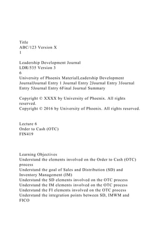 Title
ABC/123 Version X
1
Leadership Development Journal
LDR/535 Version 3
6
University of Phoenix MaterialLeadership Development
JournalJournal Entry 1 Journal Entry 2Journal Entry 3Journal
Entry 5Journal Entry 6Final Journal Summary
Copyright © XXXX by University of Phoenix. All rights
reserved.
Copyright © 2016 by University of Phoenix. All rights reserved.
Lecture 6
Order to Cash (OTC)
FIN419
Learning Objectives
Understand the elements involved on the Order to Cash (OTC)
process
Understand the goal of Sales and Distribution (SD) and
Inventory Management (IM)
Understand the SD elements involved on the OTC process
Understand the IM elements involved on the OTC process
Understand the FI elements involved on the OTC process
Understand the integration points between SD, IMWM and
FICO
 