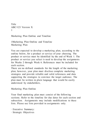 Title
ABC/123 Version X
1
Marketing Plan Outline and Timeline
1Marketing Plan Outline and Timeline
Marketing Plan
You are expected to develop a marketing plan, according to the
outline below, for a product or service of your choosing. The
product or service must be identified by the end of Week 1. The
product or service you select is used to develop the assignments
for Weeks 2 through Week 6. References must be included for
each section.
There are no defined standards for the length of the marketing
plan; however, your plan must disclose complete marketing
strategies and provide reliable and valid references and data
supporting the strategies to convince the target audience. The
plan must be written in plain language that would be easily
understood by stakeholders.
Marketing Plan Outline
Your final marketing plan must consist of the following
sections. Refer to the timeline for due dates for each section and
subsection. Assignments may include modifications to these
lists. Please use lists provided in assignments only.
· Executive Summary:
· Strategic Objectives
 