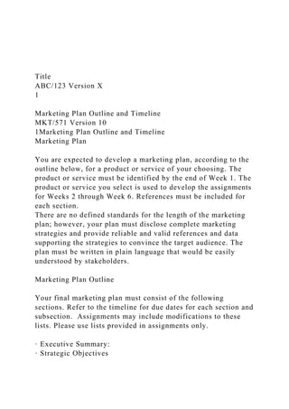 Title
ABC/123 Version X
1
Marketing Plan Outline and Timeline
MKT/571 Version 10
1Marketing Plan Outline and Timeline
Marketing Plan
You are expected to develop a marketing plan, according to the
outline below, for a product or service of your choosing. The
product or service must be identified by the end of Week 1. The
product or service you select is used to develop the assignments
for Weeks 2 through Week 6. References must be included for
each section.
There are no defined standards for the length of the marketing
plan; however, your plan must disclose complete marketing
strategies and provide reliable and valid references and data
supporting the strategies to convince the target audience. The
plan must be written in plain language that would be easily
understood by stakeholders.
Marketing Plan Outline
Your final marketing plan must consist of the following
sections. Refer to the timeline for due dates for each section and
subsection. Assignments may include modifications to these
lists. Please use lists provided in assignments only.
· Executive Summary:
· Strategic Objectives
 